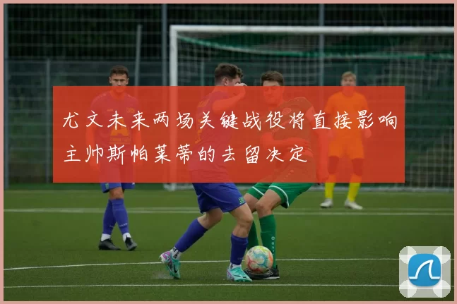 尤文未来两场关键战役将直接影响主帅斯帕莱蒂的去留决定