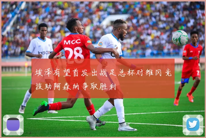 埃泽有望首发出战足总杯对维冈竞技助阿森纳争取胜利