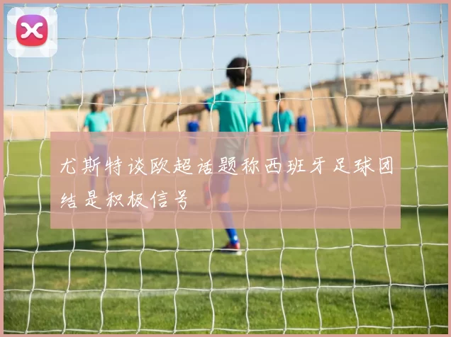 尤斯特谈欧超话题称西班牙足球团结是积极信号