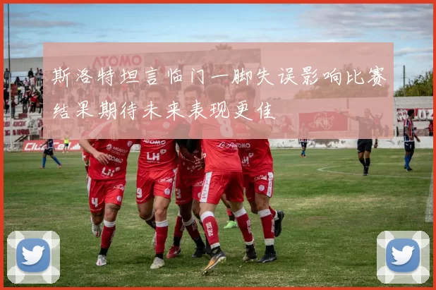 斯洛特坦言临门一脚失误影响比赛结果期待未来表现更佳