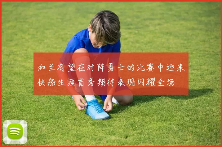 加兰有望在对阵勇士的比赛中迎来快船生涯首秀期待表现闪耀全场