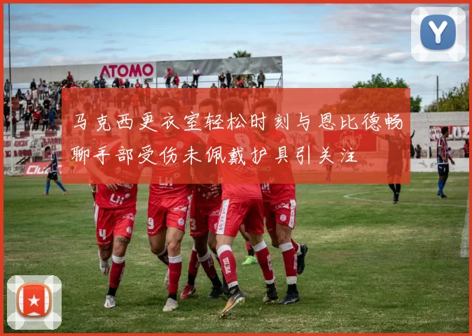 马克西更衣室轻松时刻与恩比德畅聊手部受伤未佩戴护具引关注