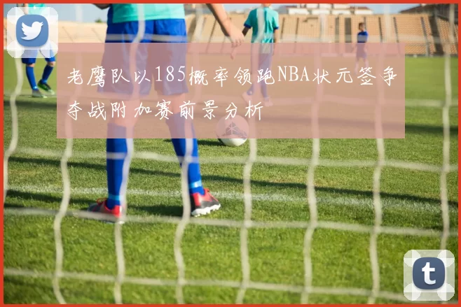 老鹰队以185概率领跑NBA状元签争夺战附加赛前景分析
