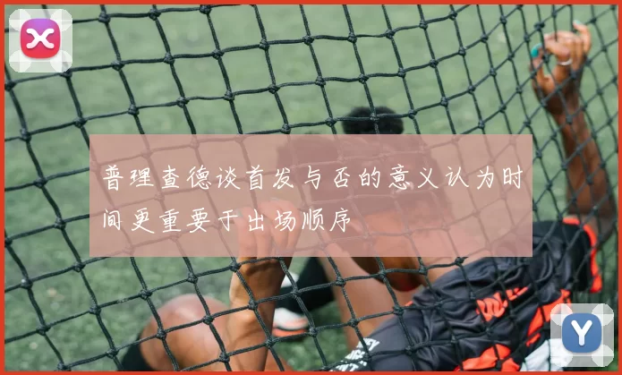 普理查德谈首发与否的意义认为时间更重要于出场顺序