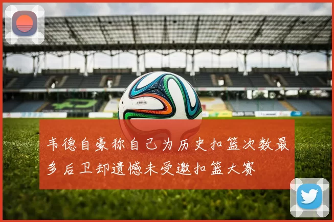 韦德自豪称自己为历史扣篮次数最多后卫却遗憾未受邀扣篮大赛