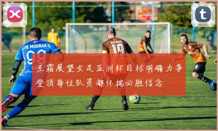 王霜展望女足亚洲杯目标明确力争登顶每位队员都怀揣必胜信念