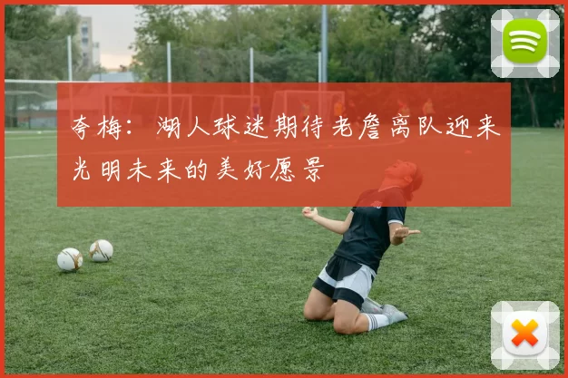 夸梅：湖人球迷期待老詹离队迎来光明未来的美好愿景
