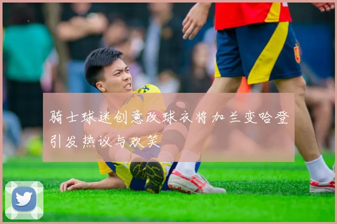 骑士球迷创意改球衣将加兰变哈登引发热议与欢笑