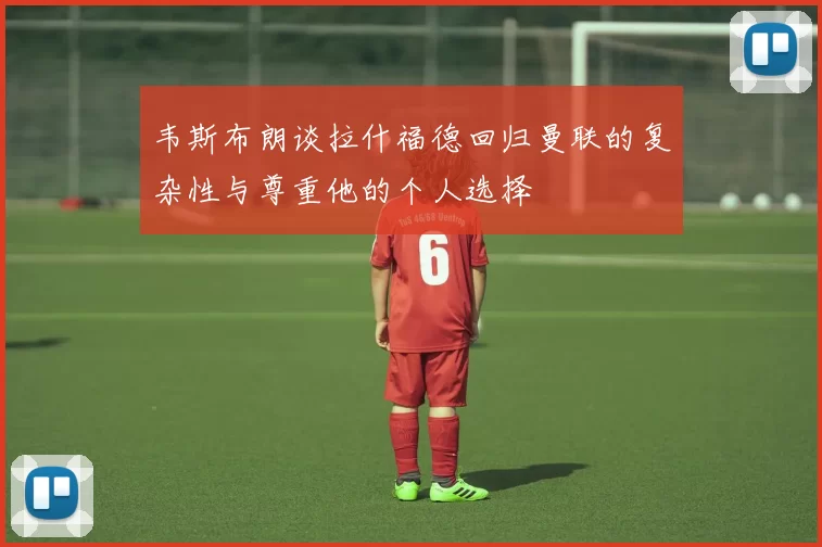 韦斯布朗谈拉什福德回归曼联的复杂性与尊重他的个人选择