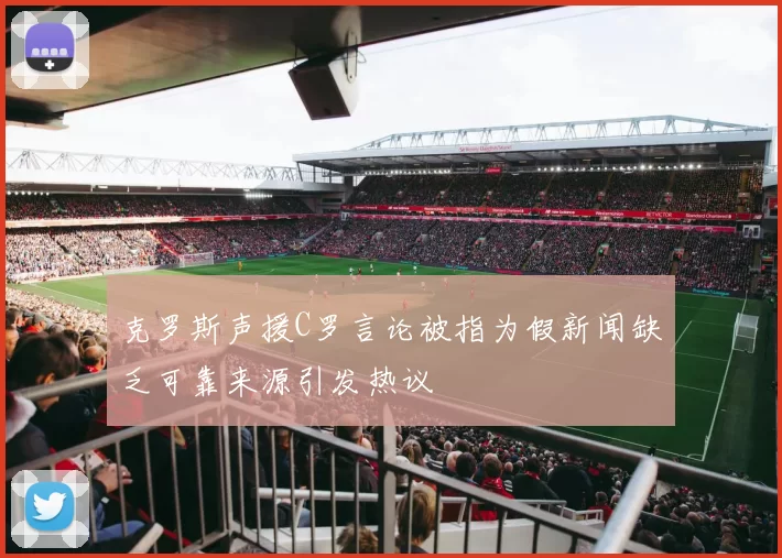 克罗斯声援C罗言论被指为假新闻缺乏可靠来源引发热议