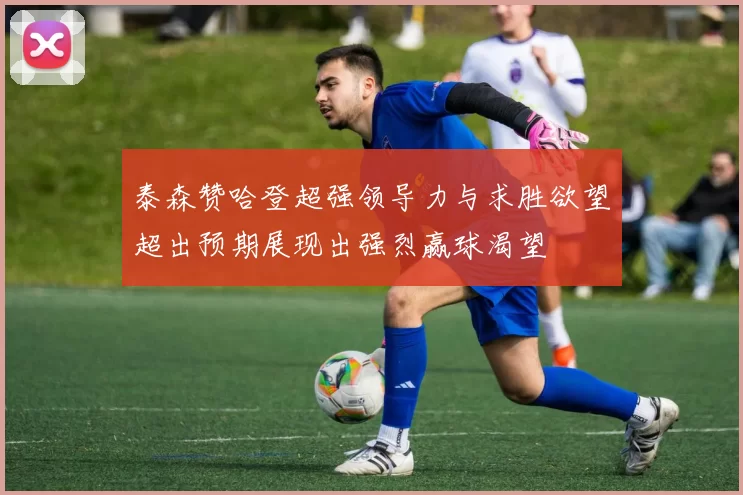 泰森赞哈登超强领导力与求胜欲望超出预期展现出强烈赢球渴望