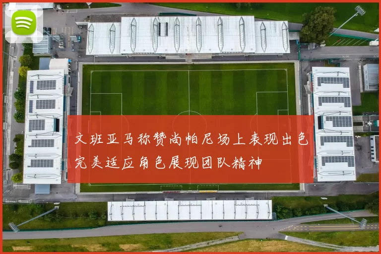 文班亚马称赞尚帕尼场上表现出色完美适应角色展现团队精神