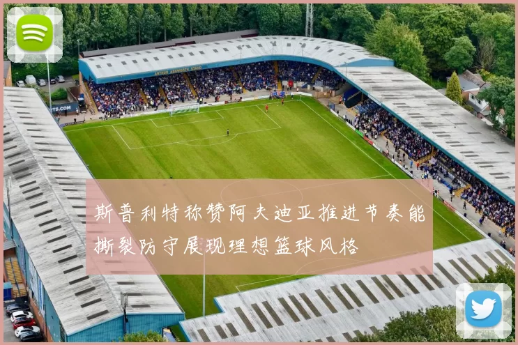 斯普利特称赞阿夫迪亚推进节奏能撕裂防守展现理想篮球风格