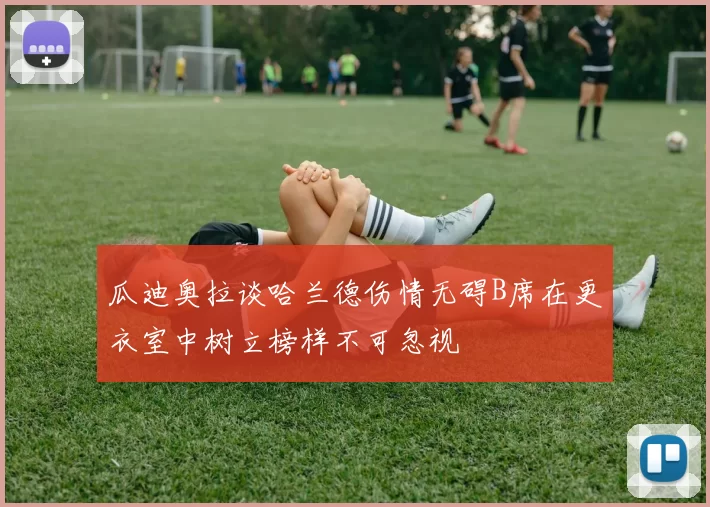 瓜迪奥拉谈哈兰德伤情无碍B席在更衣室中树立榜样不可忽视