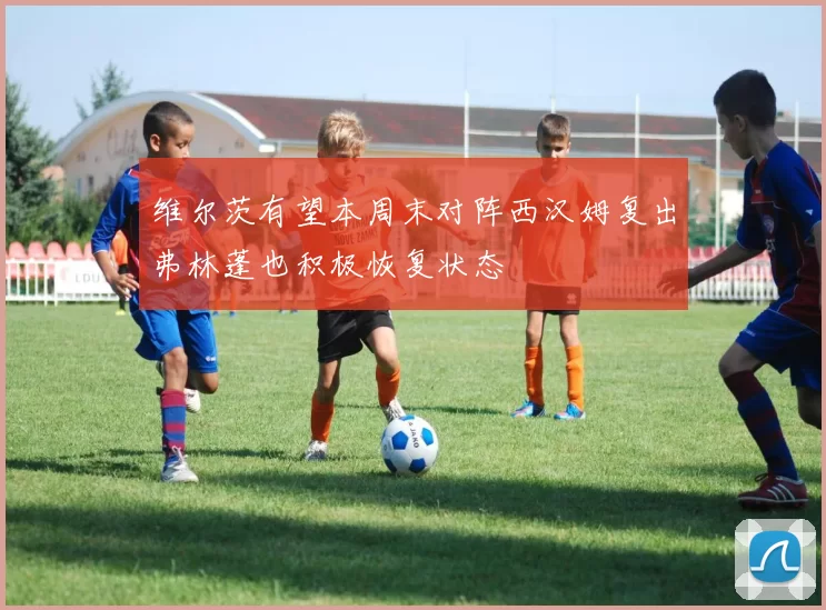 维尔茨有望本周末对阵西汉姆复出弗林蓬也积极恢复状态