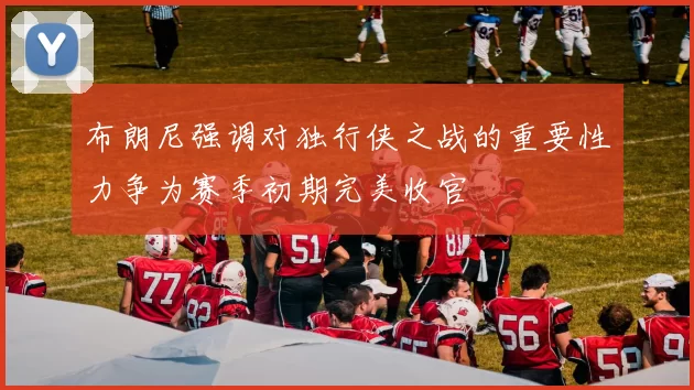 布朗尼强调对独行侠之战的重要性力争为赛季初期完美收官