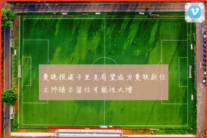 曼晚报道卡里克有望成为曼联新任主帅暗示留任可能性大增