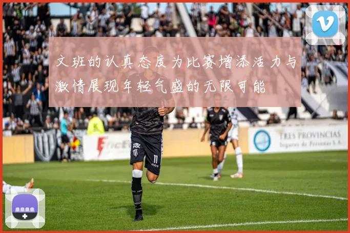 文班的认真态度为比赛增添活力与激情展现年轻气盛的无限可能