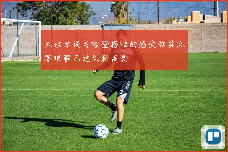 米切尔谈与哈登搭档的感受称其比赛理解已达到新高度