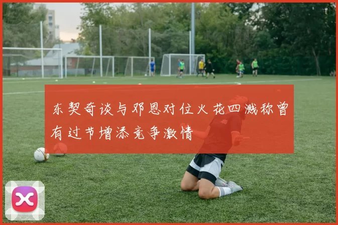 东契奇谈与邓恩对位火花四溅称曾有过节增添竞争激情