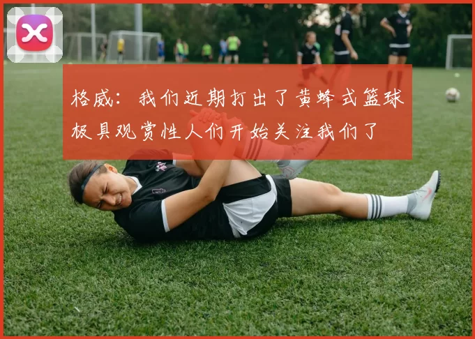 格威：我们近期打出了黄蜂式篮球极具观赏性人们开始关注我们了