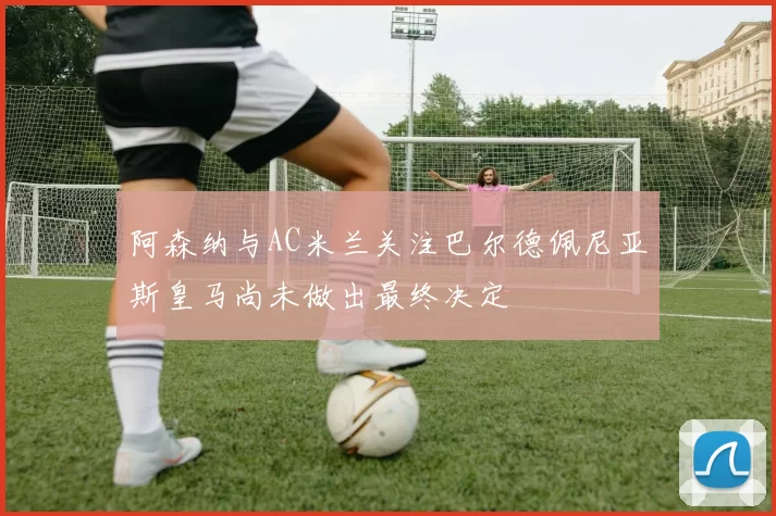 阿森纳与AC米兰关注巴尔德佩尼亚斯皇马尚未做出最终决定
