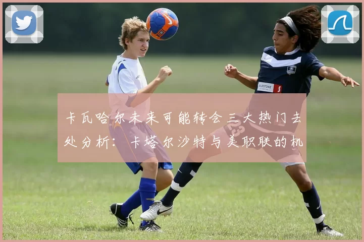 卡瓦哈尔未来可能转会三大热门去处分析：卡塔尔沙特与美职联的机会