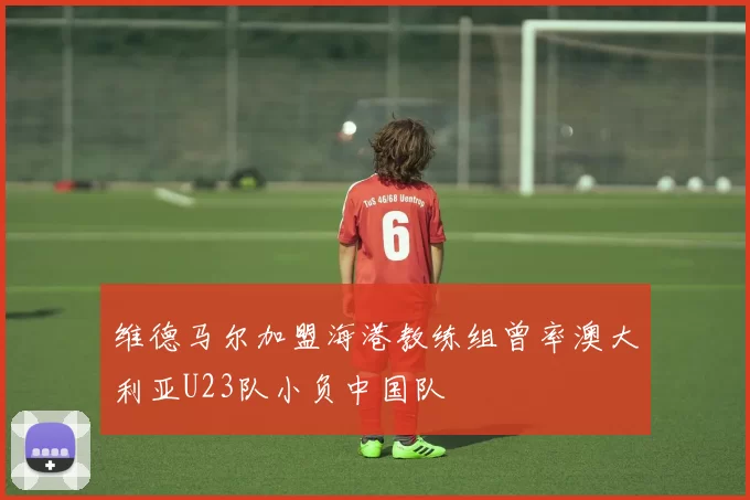 维德马尔加盟海港教练组曾率澳大利亚U23队小负中国队