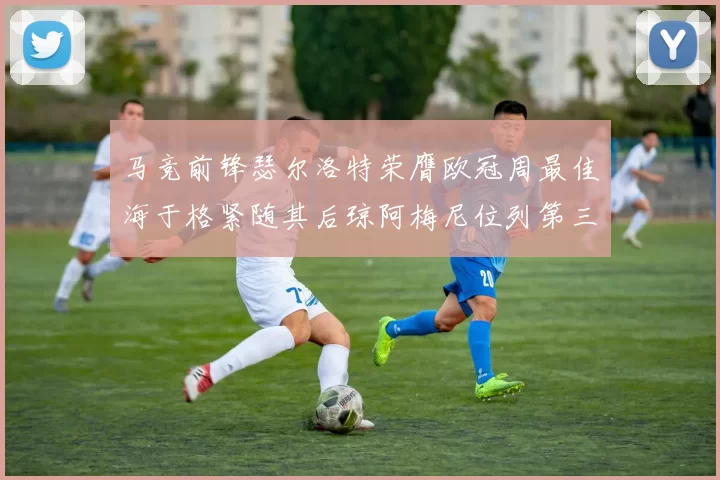 马竞前锋瑟尔洛特荣膺欧冠周最佳海于格紧随其后琼阿梅尼位列第三