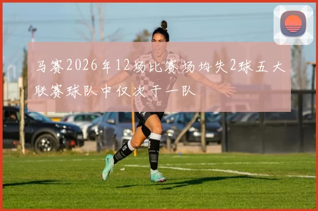 马赛2026年12场比赛场均失2球五大联赛球队中仅次于一队