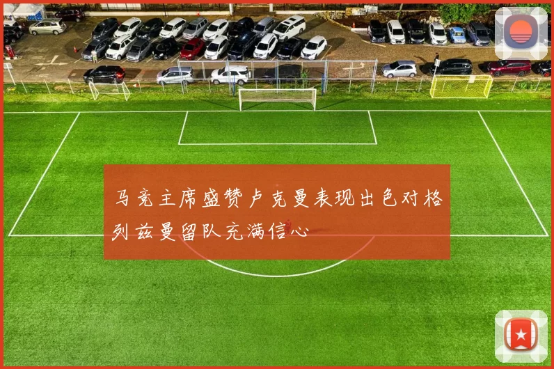 马竞主席盛赞卢克曼表现出色对格列兹曼留队充满信心