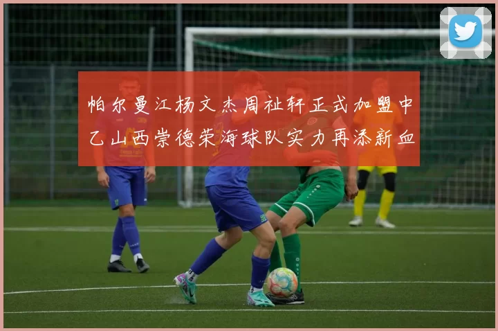 帕尔曼江杨文杰周祉轩正式加盟中乙山西崇德荣海球队实力再添新血