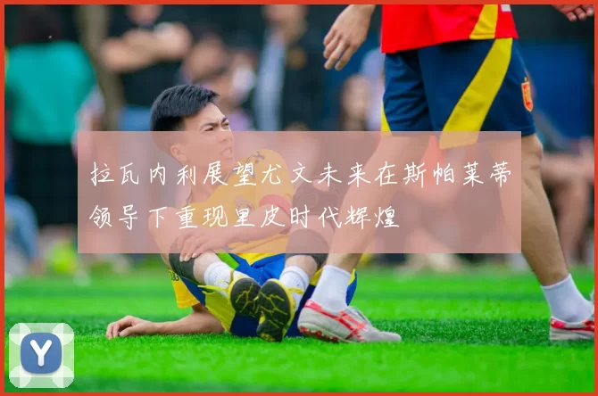 拉瓦内利展望尤文未来在斯帕莱蒂领导下重现里皮时代辉煌